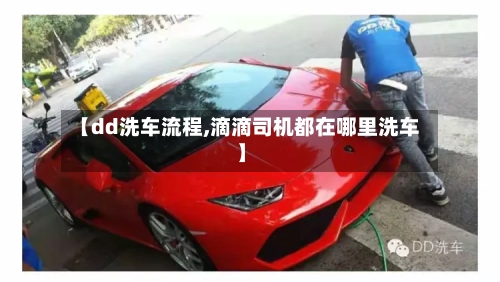 【dd洗车流程,滴滴司机都在哪里洗车】-第2张图片