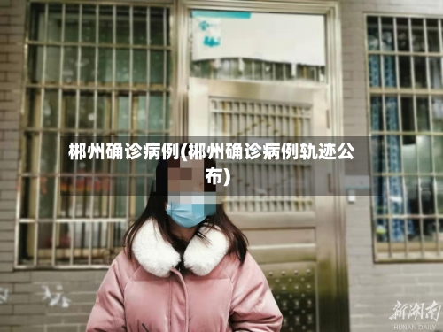 郴州确诊病例(郴州确诊病例轨迹公布)