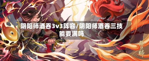 阴阳师酒吞3v3阵容/阴阳师酒吞三技能要满吗