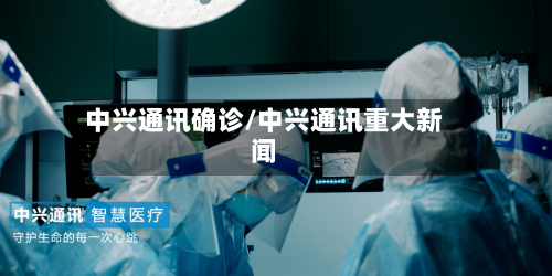 中兴通讯确诊/中兴通讯重大新闻-第2张图片