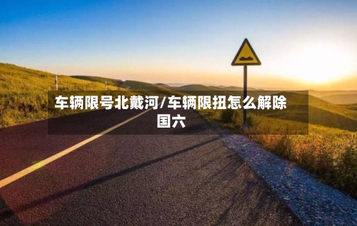 车辆限号北戴河/车辆限扭怎么解除国六