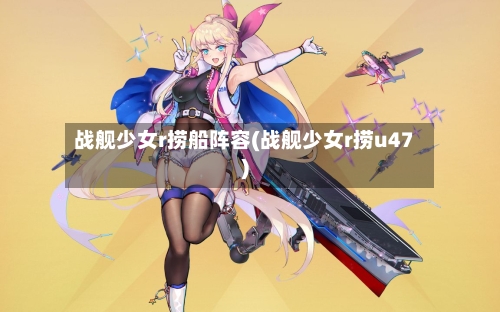 战舰少女r捞船阵容(战舰少女r捞u47)-第3张图片