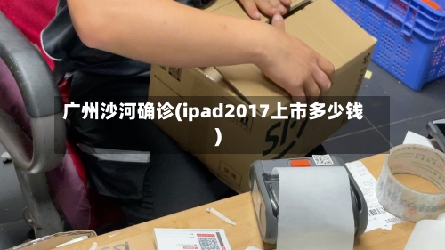 广州沙河确诊(ipad2017上市多少钱)