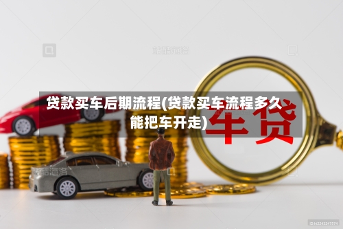 贷款买车后期流程(贷款买车流程多久能把车开走)