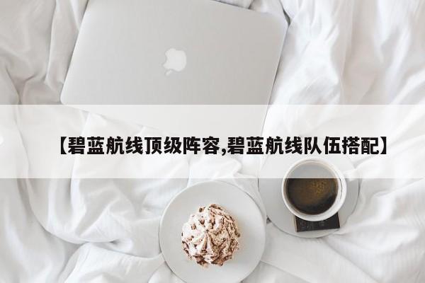 【碧蓝航线顶级阵容,碧蓝航线队伍搭配】