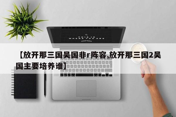 【放开那三国吴国非r阵容,放开那三国2吴国主要培养谁】