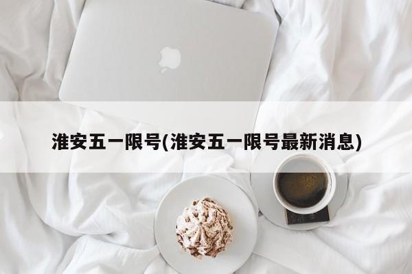 淮安五一限号(淮安五一限号最新消息)