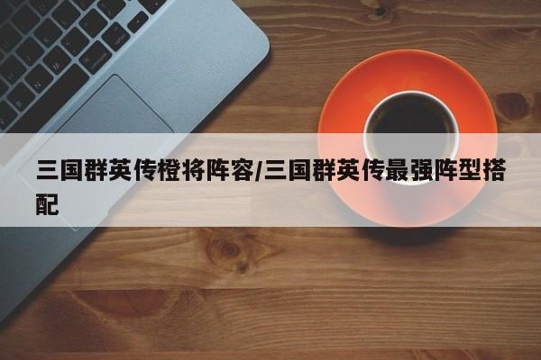 三国群英传橙将阵容/三国群英传最强阵型搭配