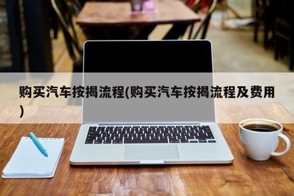 购买汽车按揭流程(购买汽车按揭流程及费用)
