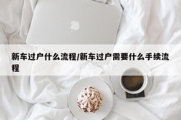 新车过户什么流程/新车过户需要什么手续流程
