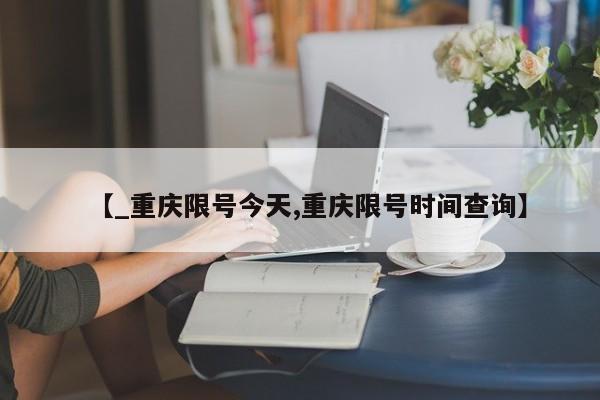 【_重庆限号今天,重庆限号时间查询】