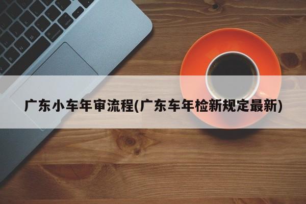 广东小车年审流程(广东车年检新规定最新)