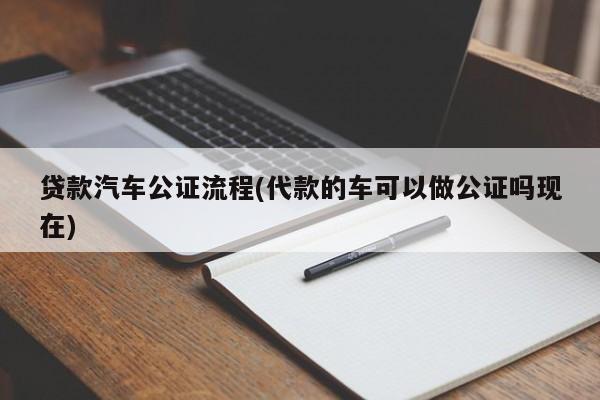 贷款汽车公证流程(代款的车可以做公证吗现在)