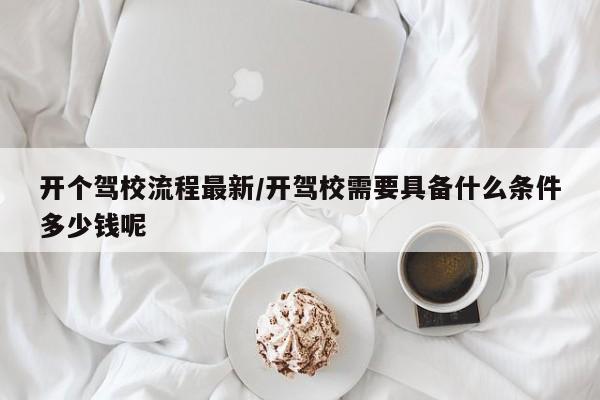 开个驾校流程最新/开驾校需要具备什么条件多少钱呢