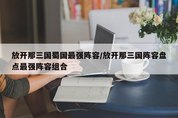 放开那三国蜀国最强阵容/放开那三国阵容盘点最强阵容组合