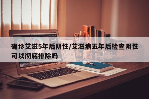 确诊艾滋5年后阴性/艾滋病五年后检查阴性可以彻底排除吗