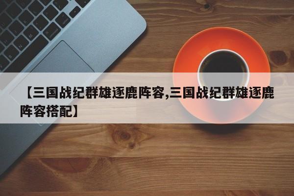 【三国战纪群雄逐鹿阵容,三国战纪群雄逐鹿阵容搭配】