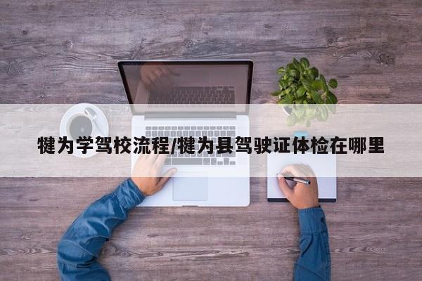 犍为学驾校流程/犍为县驾驶证体检在哪里