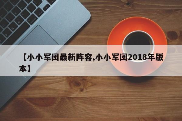 【小小军团最新阵容,小小军团2018年版本】