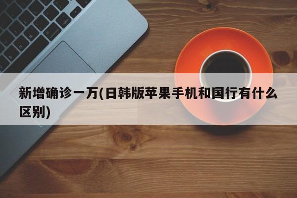 新增确诊一万(日韩版苹果手机和国行有什么区别)