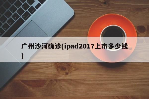 广州沙河确诊(ipad2017上市多少钱)