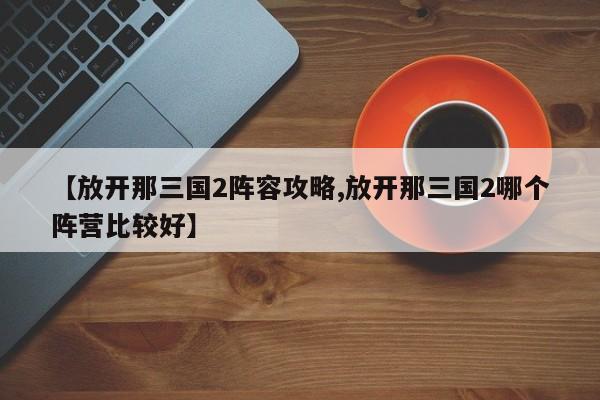 【放开那三国2阵容攻略,放开那三国2哪个阵营比较好】