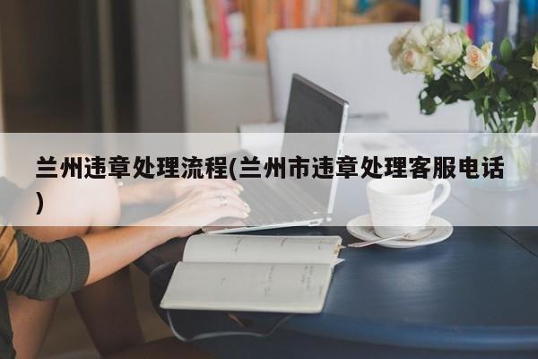 兰州违章处理流程(兰州市违章处理客服电话)