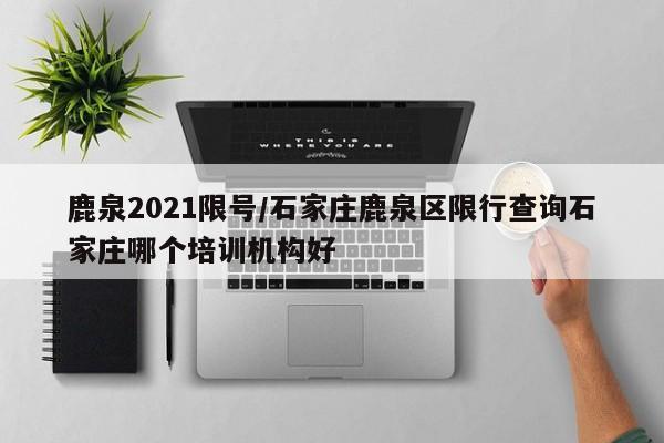 鹿泉2021限号/石家庄鹿泉区限行查询石家庄哪个培训机构好