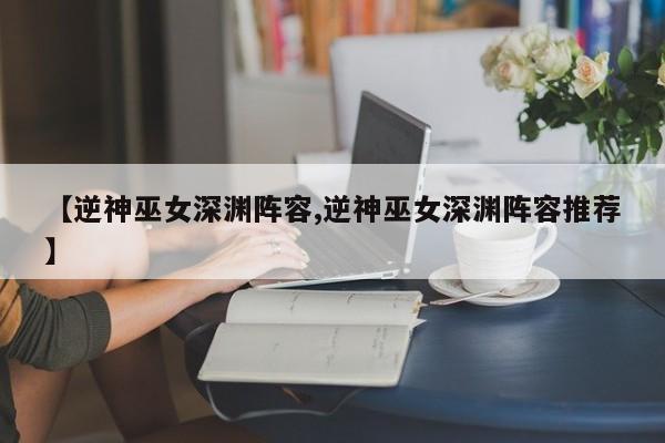 【逆神巫女深渊阵容,逆神巫女深渊阵容推荐】