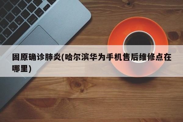 固原确诊肺炎(哈尔滨华为手机售后维修点在哪里)