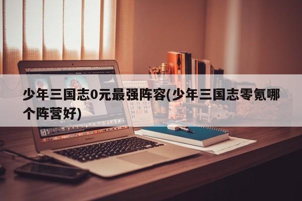 少年三国志0元最强阵容(少年三国志零氪哪个阵营好)