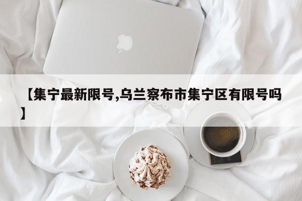 【集宁最新限号,乌兰察布市集宁区有限号吗】