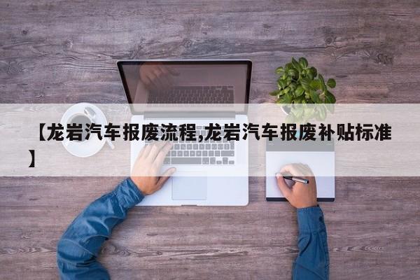 【龙岩汽车报废流程,龙岩汽车报废补贴标准】
