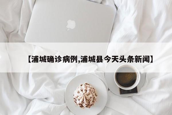 【浦城确诊病例,浦城县今天头条新闻】
