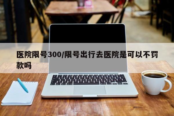 医院限号300/限号出行去医院是可以不罚款吗