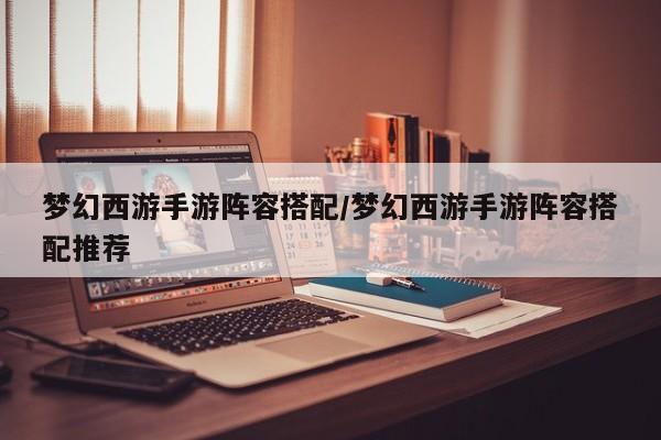 梦幻西游手游阵容搭配/梦幻西游手游阵容搭配推荐