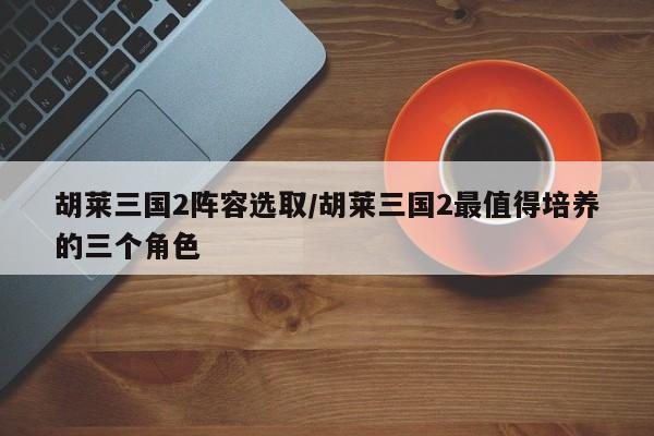 胡莱三国2阵容选取/胡莱三国2最值得培养的三个角色