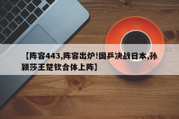 【阵容443,阵容出炉!国乒决战日本,孙颖莎王楚钦合体上阵】