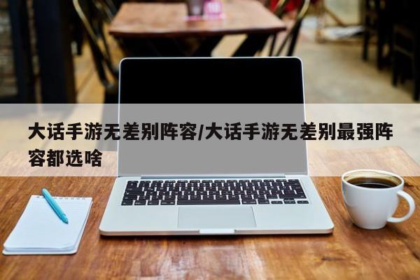 大话手游无差别阵容/大话手游无差别最强阵容都选啥