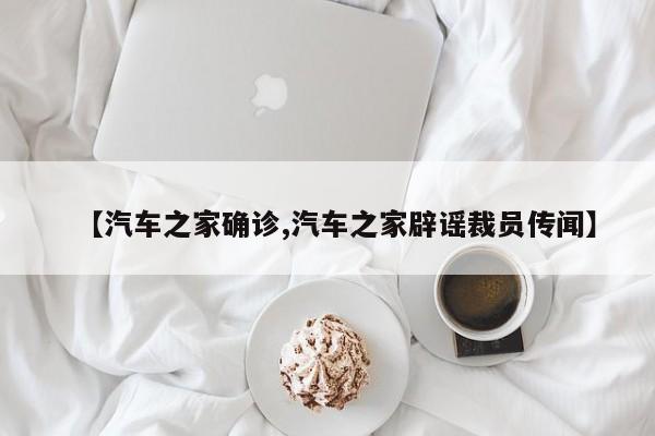 【汽车之家确诊,汽车之家辟谣裁员传闻】