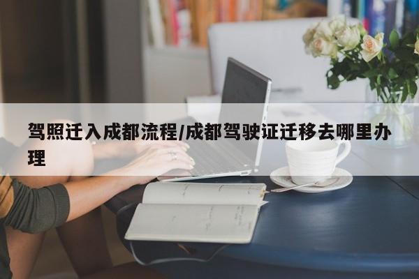 驾照迁入成都流程/成都驾驶证迁移去哪里办理
