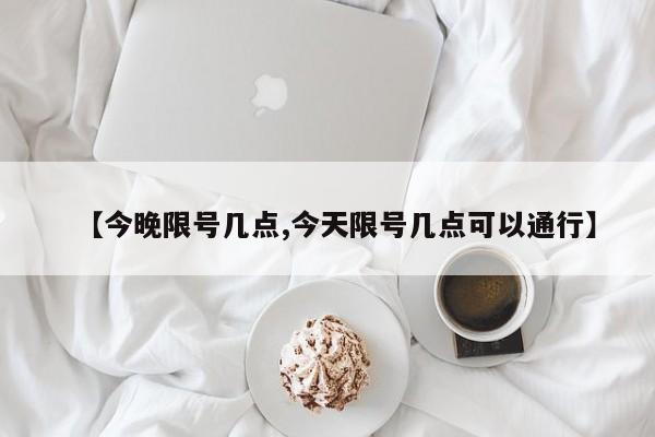 【今晚限号几点,今天限号几点可以通行】