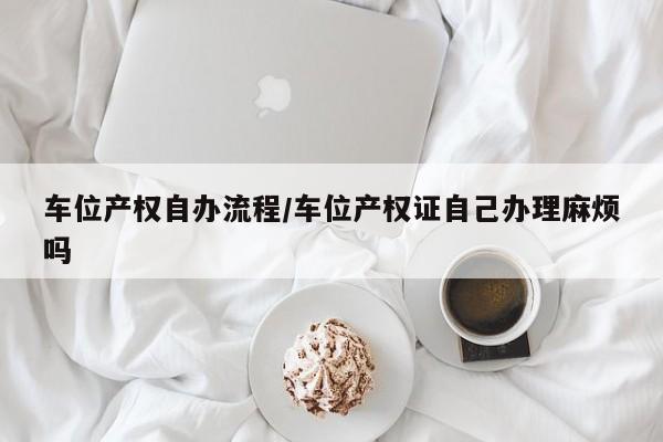 车位产权自办流程/车位产权证自己办理麻烦吗
