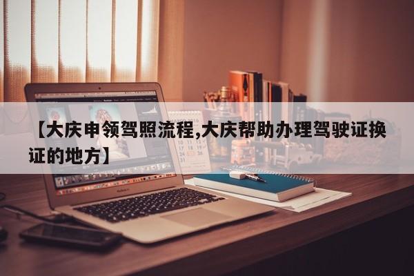 【大庆申领驾照流程,大庆帮助办理驾驶证换证的地方】