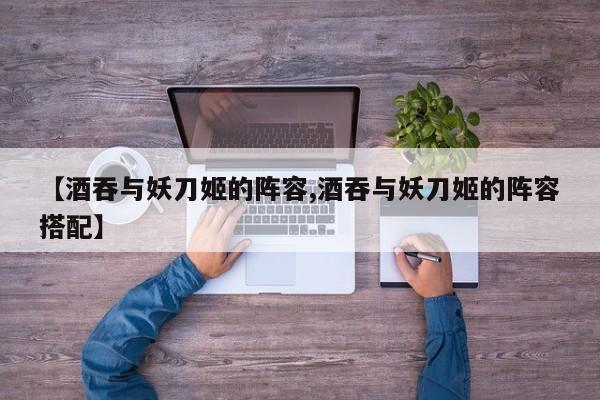 【酒吞与妖刀姬的阵容,酒吞与妖刀姬的阵容搭配】