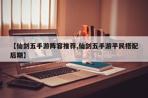【仙剑五手游阵容推荐,仙剑五手游平民搭配后期】