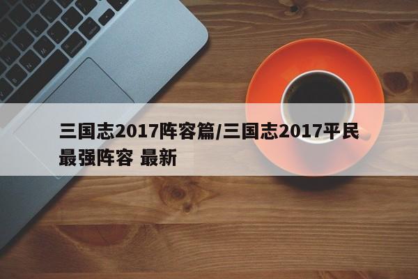 三国志2017阵容篇/三国志2017平民最强阵容 最新