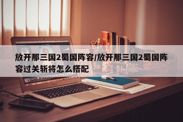 放开那三国2蜀国阵容/放开那三国2蜀国阵容过关斩将怎么搭配