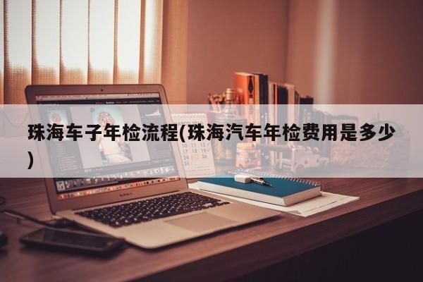 珠海车子年检流程(珠海汽车年检费用是多少)