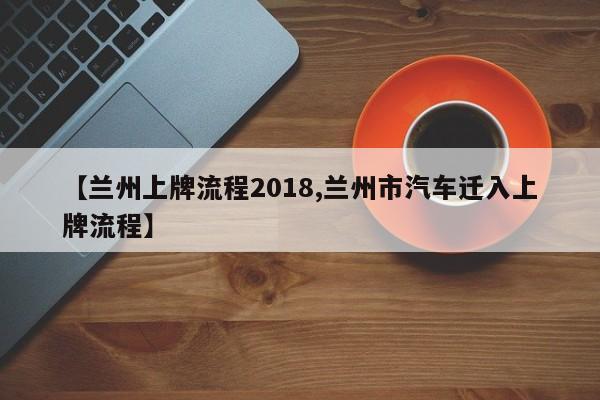 【兰州上牌流程2018,兰州市汽车迁入上牌流程】